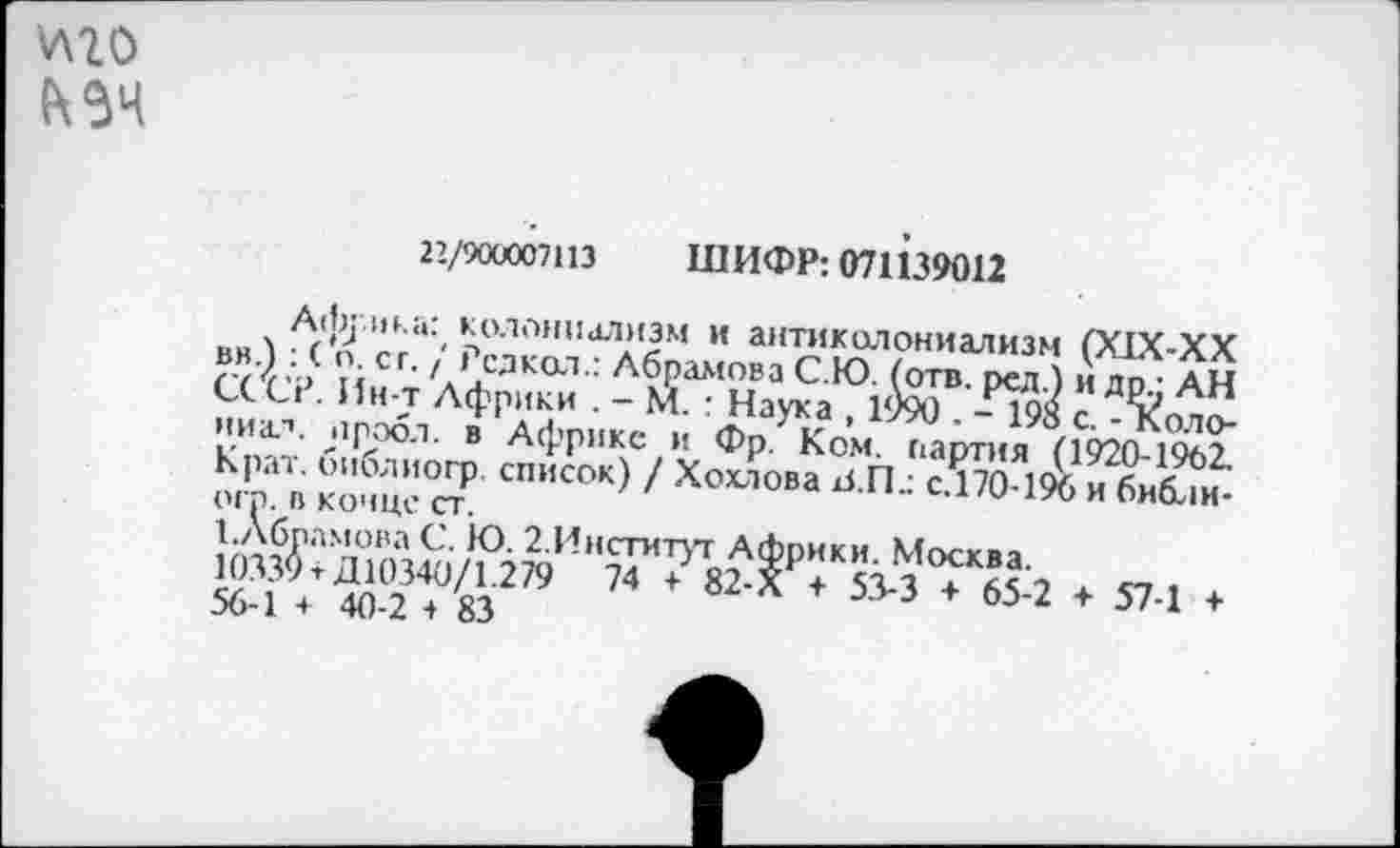 ﻿\лго
22/900007113 ШИФР: 071139012
Африка: колониализм и антиколониализм (XIX-XX вв.) : ( о. с г. / Редка!.: Абрамова С.Ю. (отв. рсл.) и др.; АН СССР. Ин-т Африки . - М. : Наука , 1990 . - 198 с. - Коло-ниал. иробл. в Африке и Фр. Ком. партия (1920-1902. Крат, библиогр. список) / Хохлова аГк с.170-196 и библи-ого. в конце ст.
САбрамоваС. Ю. 2.Институт Африки. Москва.
10339 + Д10340/1.279 74 + 82-Х + 53-3 + 65-2 + 57-1 + 56-1 ♦ 40-2 -» 83